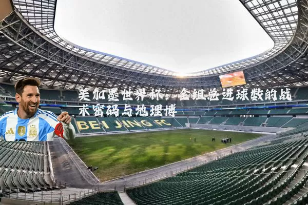 美加墨世界杯:全组总进球数的战术密码与地理博弈