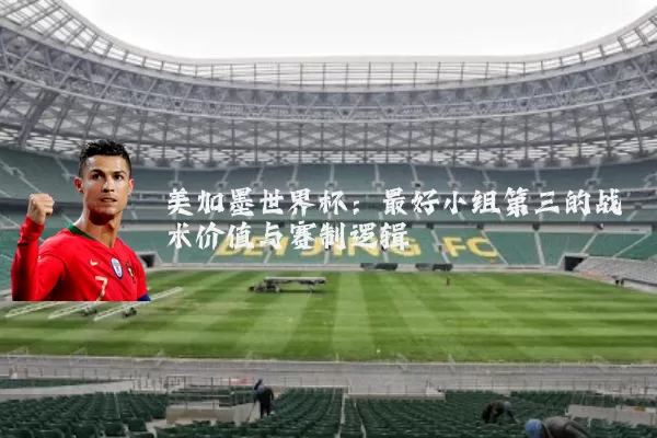 美加墨世界杯：最好小组第三的战术价值与赛制逻辑