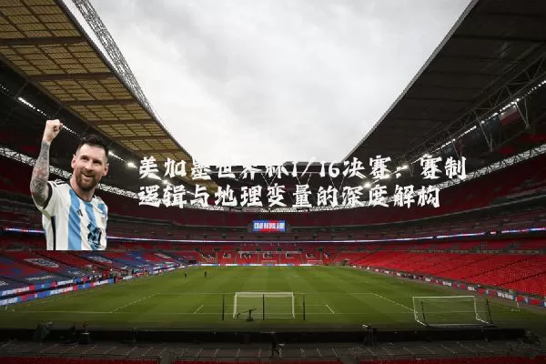 美加墨世界杯1/16决赛：赛制逻辑与地理变量的深度解构