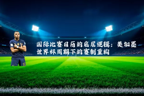 国际比赛日历的底层逻辑：美加墨世界杯周期下的赛制重构