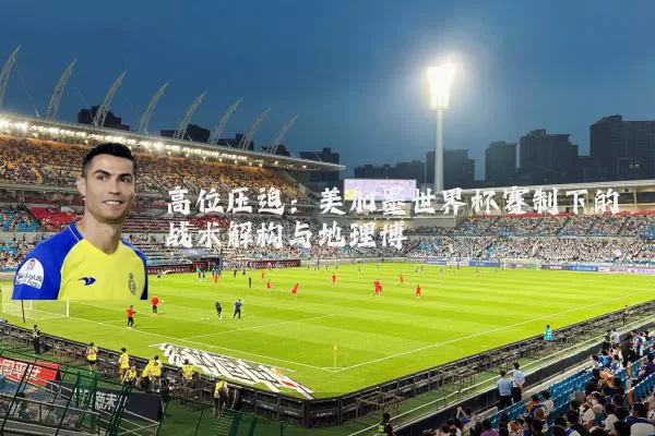 高位压迫:美加墨世界杯赛制下的战术解构与地理博弈