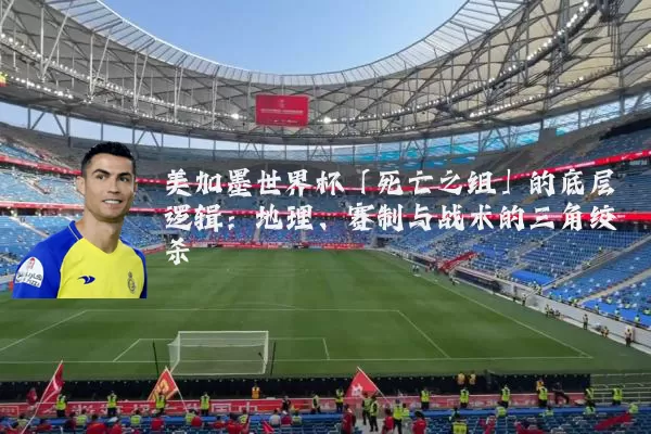 美加墨世界杯「死亡之组」的底层逻辑：地理、赛制与战术的三角绞杀